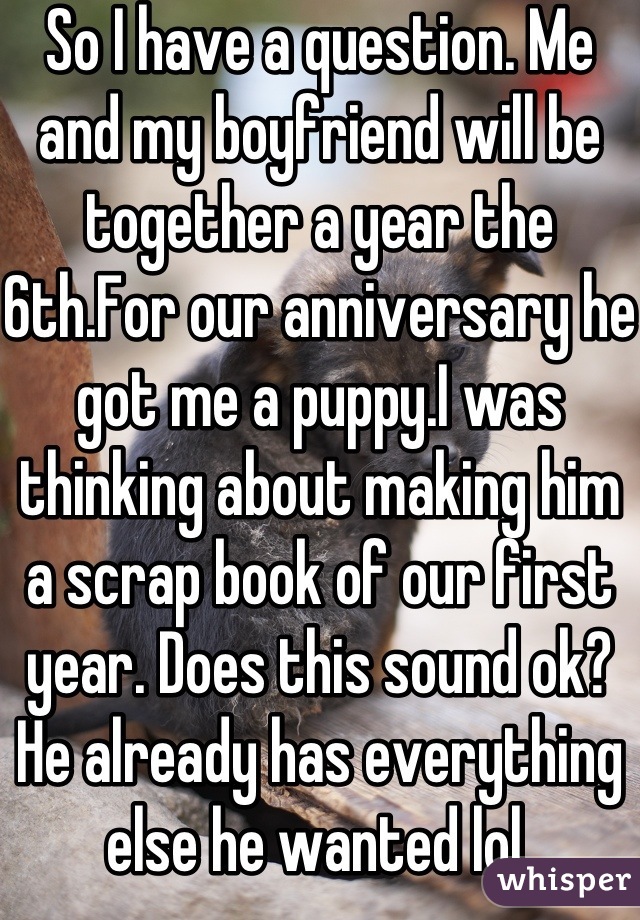 So I have a question. Me and my boyfriend will be together a year the 6th.For our anniversary he got me a puppy.I was thinking about making him a scrap book of our first year. Does this sound ok? He already has everything else he wanted lol.