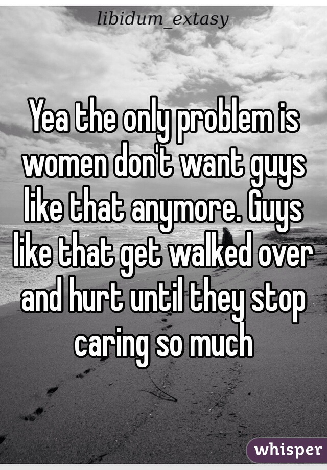 Yea the only problem is women don't want guys like that anymore. Guys like that get walked over and hurt until they stop caring so much 