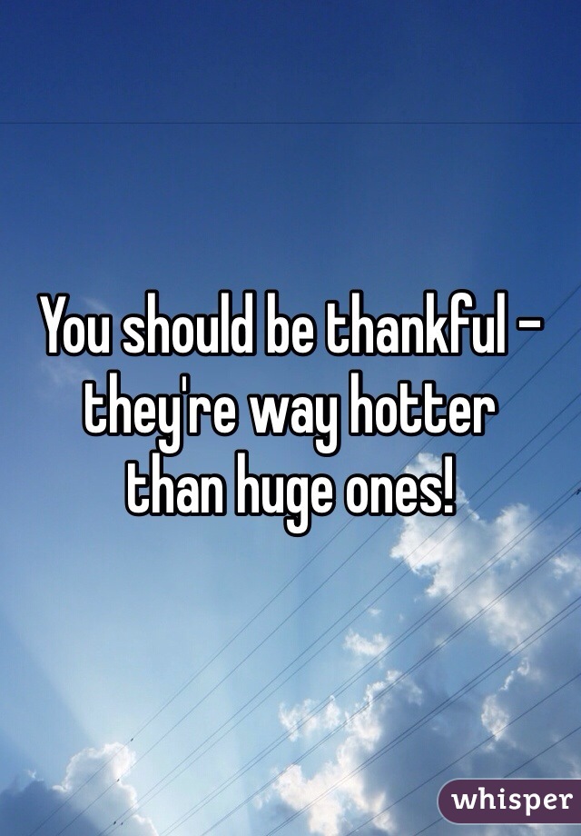 You should be thankful - they're way hotter
than huge ones!