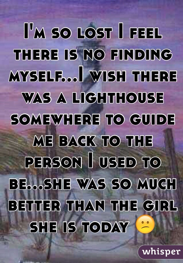 I'm so lost I feel there is no finding myself...I wish there was a lighthouse somewhere to guide me back to the person I used to be...she was so much better than the girl she is today 😕