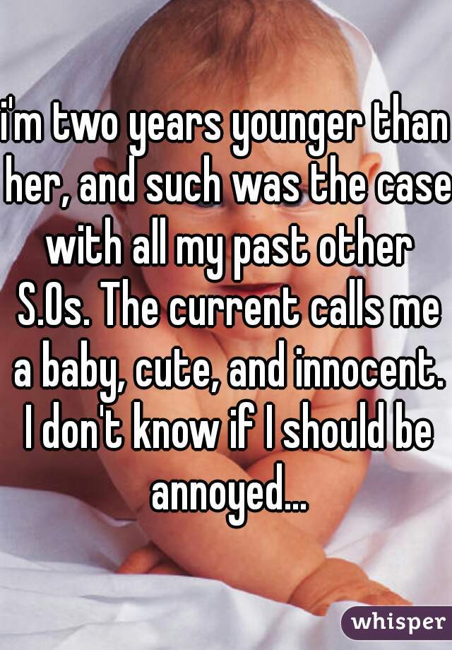 i'm two years younger than her, and such was the case with all my past other S.Os. The current calls me a baby, cute, and innocent. I don't know if I should be annoyed...