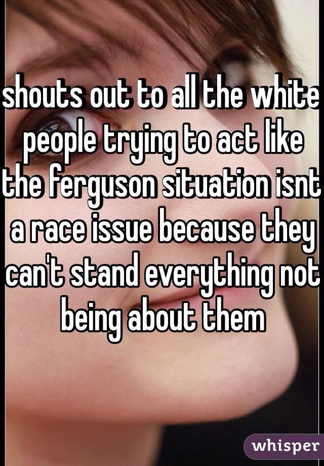 shouts out to all the white people trying to act like the ferguson situation isnt a race issue because they can't stand everything not being about them