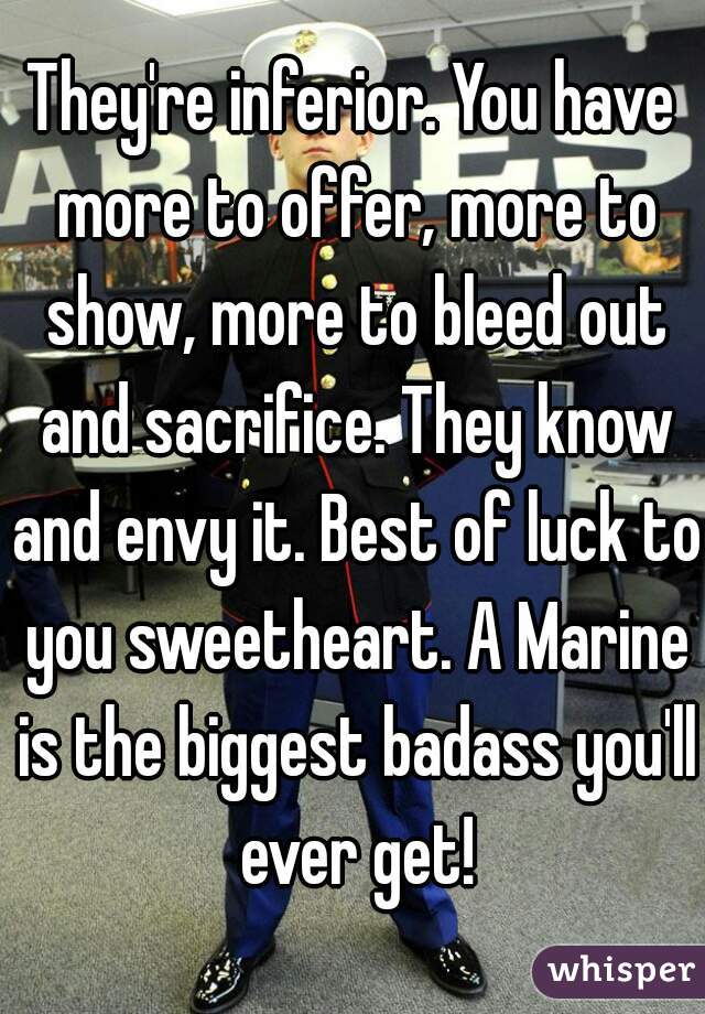 They're inferior. You have more to offer, more to show, more to bleed out and sacrifice. They know and envy it. Best of luck to you sweetheart. A Marine is the biggest badass you'll ever get!