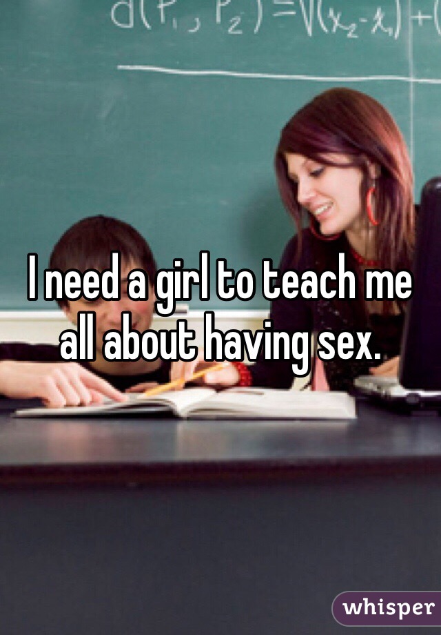 I need a girl to teach me all about having sex.