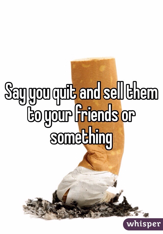 Say you quit and sell them to your friends or something 