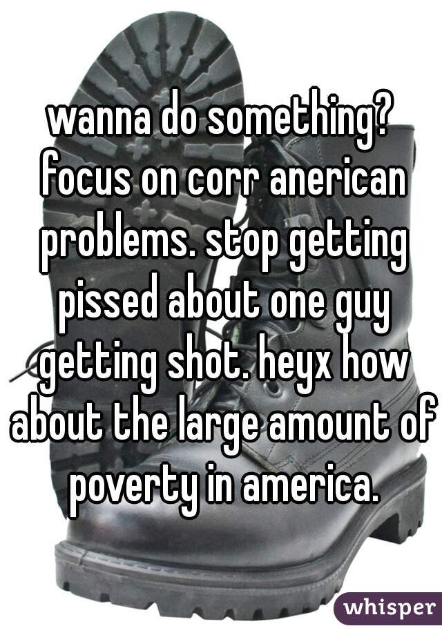 wanna do something? focus on corr anerican problems. stop getting pissed about one guy getting shot. heyx how about the large amount of poverty in america.