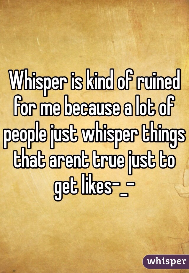 Whisper is kind of ruined for me because a lot of people just whisper things that arent true just to get likes-_-