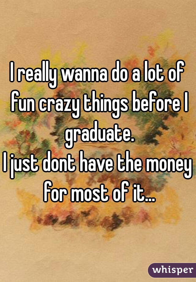 I really wanna do a lot of fun crazy things before I graduate.
I just dont have the money for most of it...