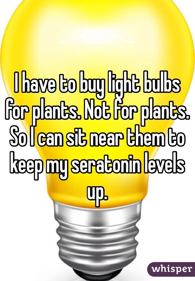 I have to buy light bulbs for plants. Not for plants. So I can sit near them to keep my seratonin levels up. 