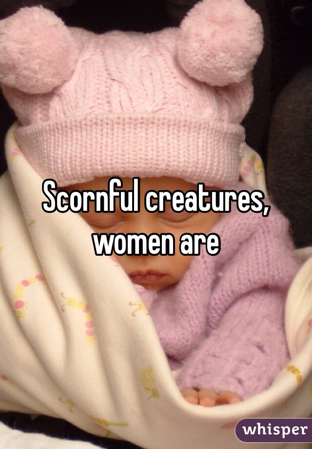 Scornful creatures, women are