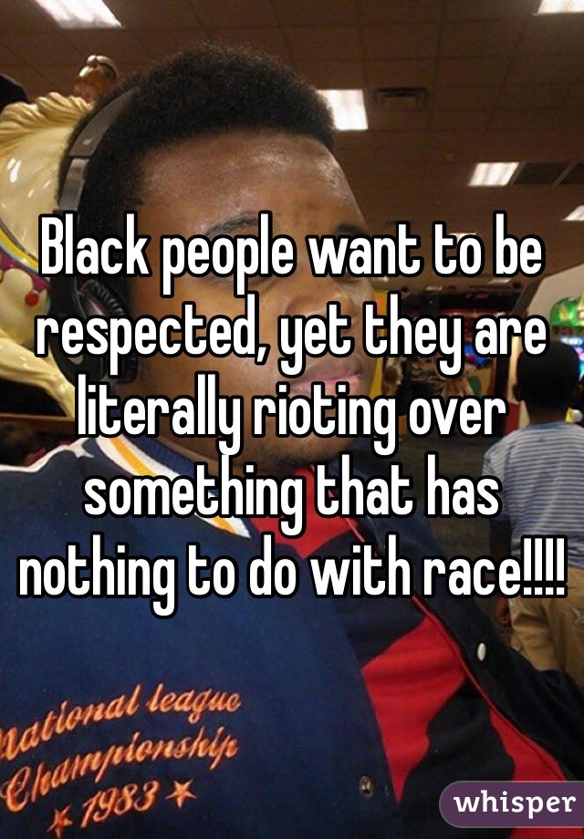 Black people want to be respected, yet they are literally rioting over something that has nothing to do with race!!!!