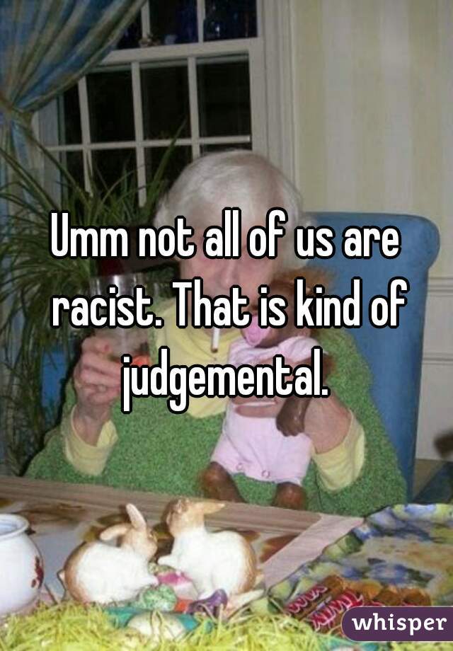 Umm not all of us are racist. That is kind of judgemental. 