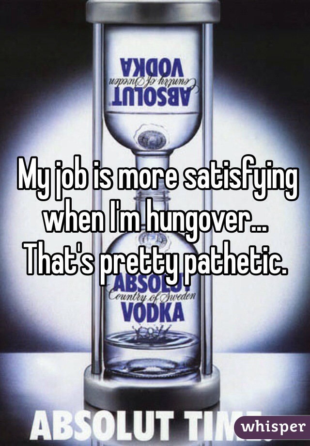  My job is more satisfying when I'm hungover... That's pretty pathetic. 