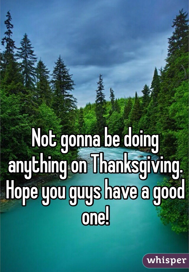 Not gonna be doing anything on Thanksgiving. Hope you guys have a good one!