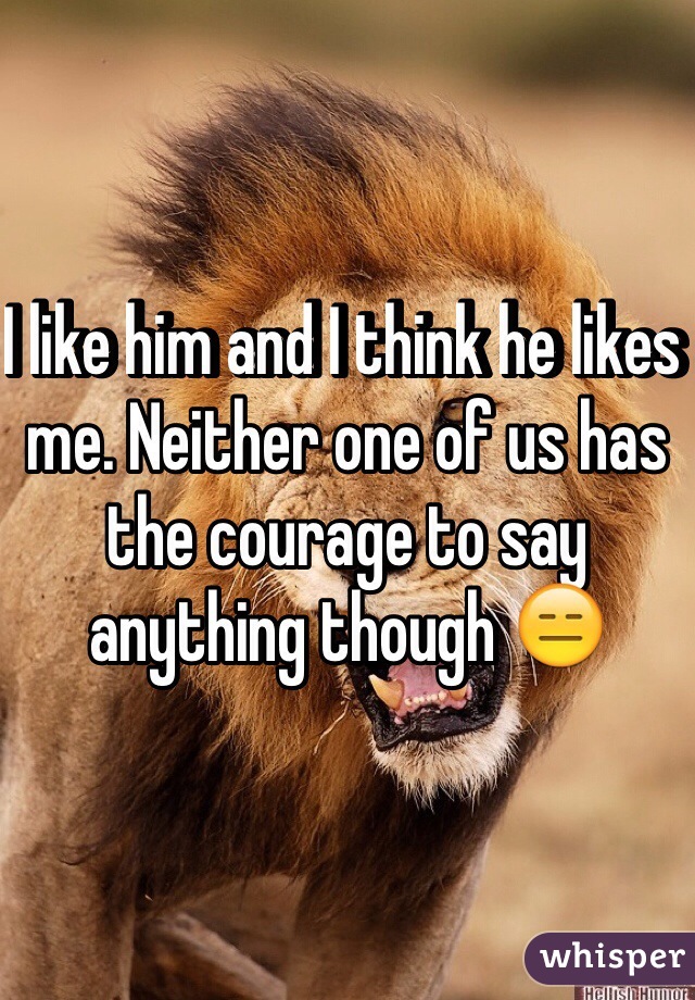 I like him and I think he likes me. Neither one of us has the courage to say anything though 😑