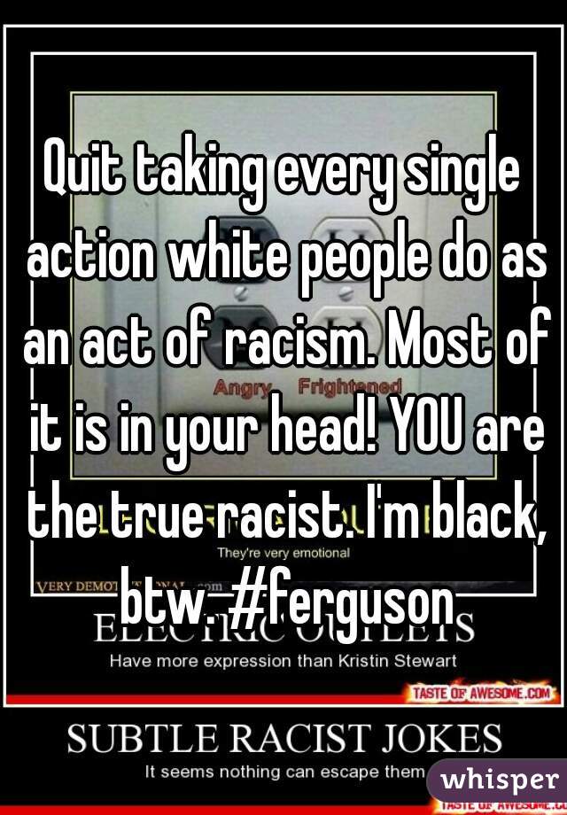 Quit taking every single action white people do as an act of racism. Most of it is in your head! YOU are the true racist. I'm black, btw. #ferguson