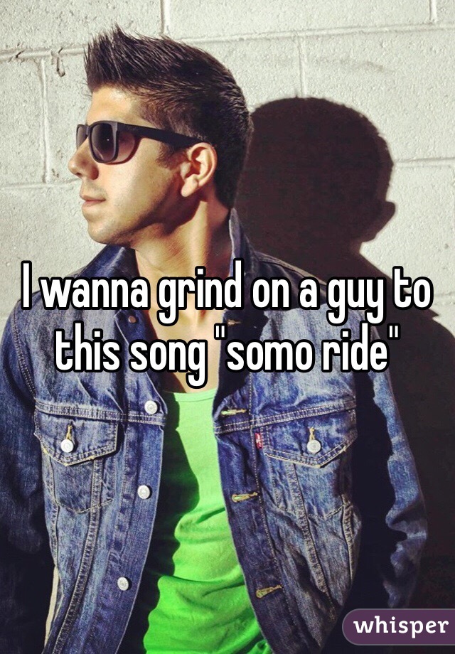 I wanna grind on a guy to this song "somo ride"