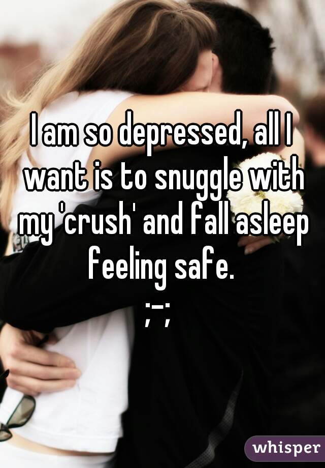 I am so depressed, all I want is to snuggle with my 'crush' and fall asleep feeling safe. 
;-; 