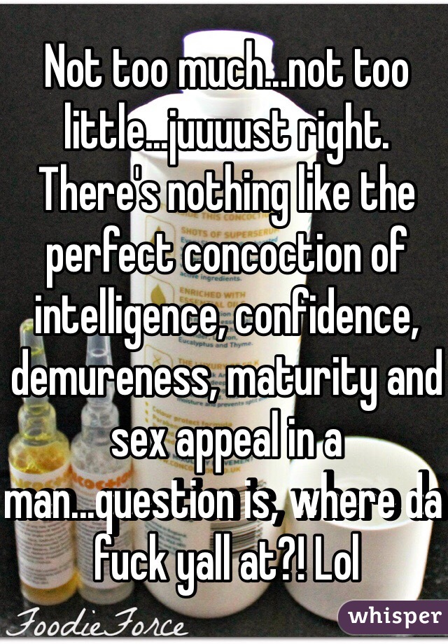 Not too much...not too little...juuuust right. There's nothing like the perfect concoction of intelligence, confidence, demureness, maturity and sex appeal in a man...question is, where da fuck yall at?! Lol 