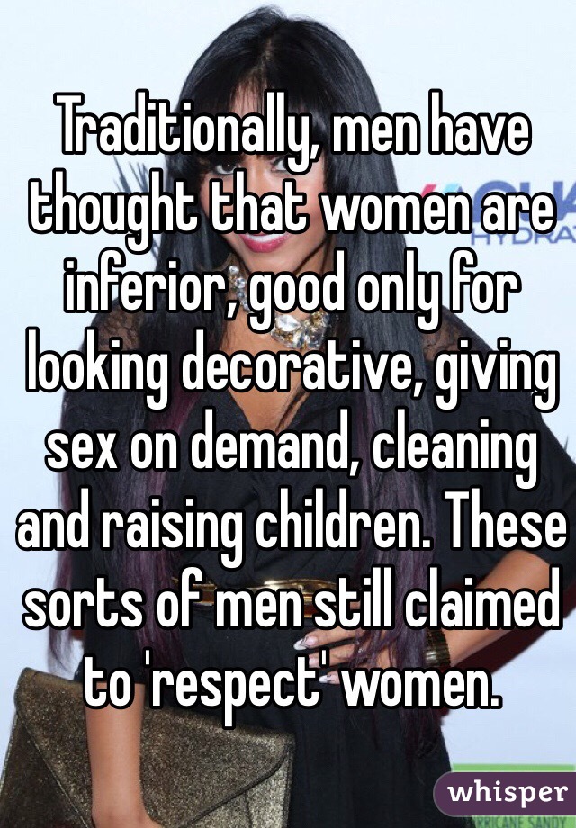 Traditionally, men have thought that women are inferior, good only for looking decorative, giving sex on demand, cleaning and raising children. These sorts of men still claimed to 'respect' women.