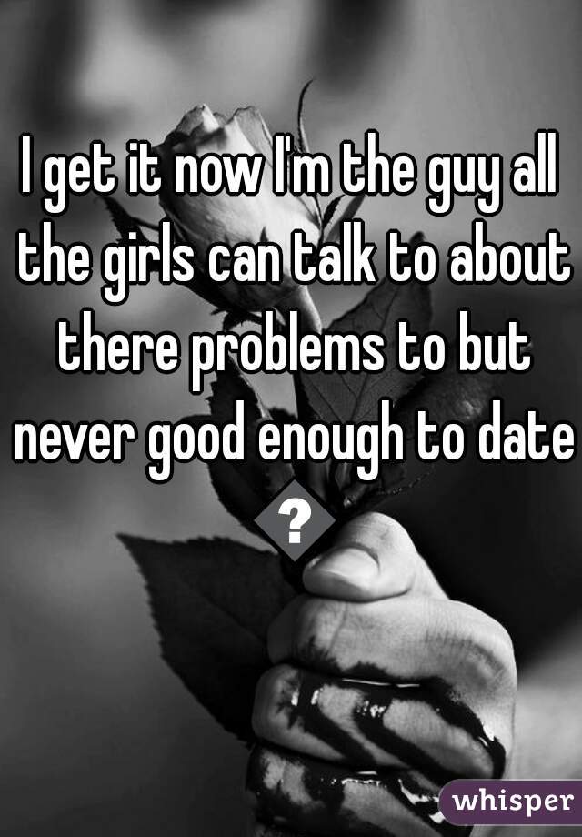 I get it now I'm the guy all the girls can talk to about there problems to but never good enough to date 😢