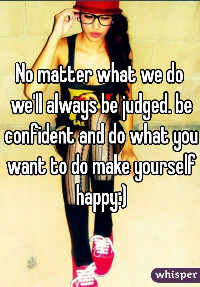 No matter what we do we'll always be judged. be confident and do what you want to do make yourself happy:)