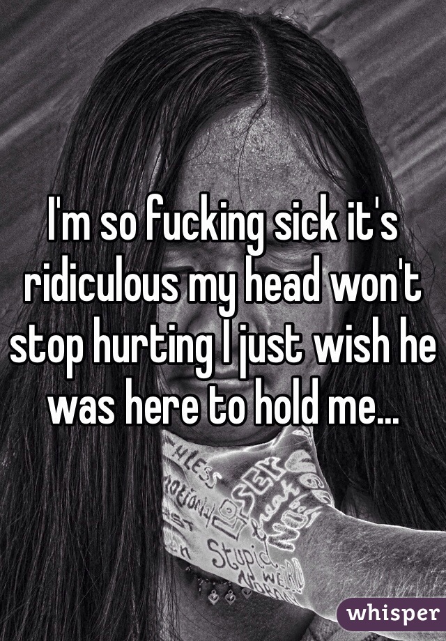 I'm so fucking sick it's ridiculous my head won't stop hurting I just wish he was here to hold me...