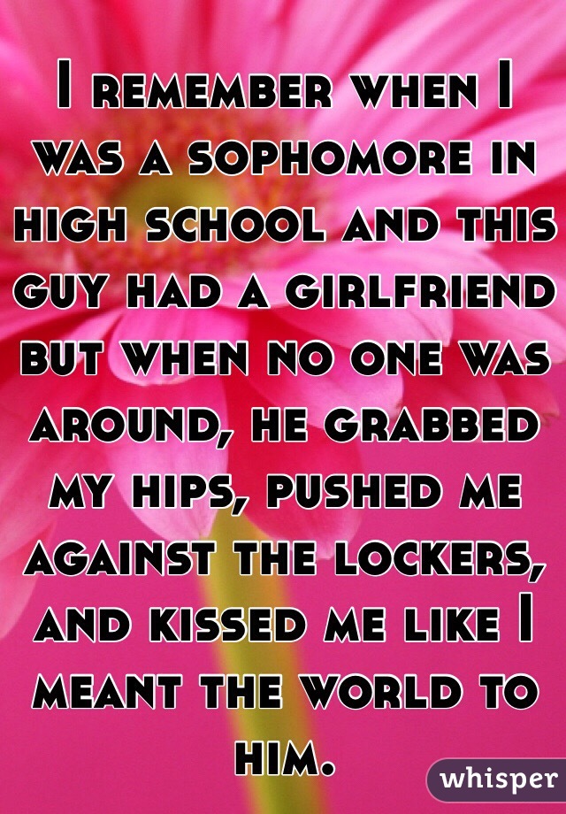 I remember when I was a sophomore in high school and this guy had a girlfriend but when no one was around, he grabbed my hips, pushed me against the lockers, and kissed me like I meant the world to him. 