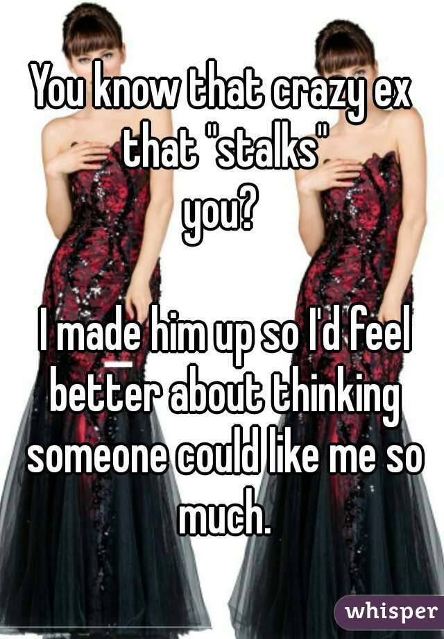 You know that crazy ex that "stalks"
you?

 I made him up so I'd feel better about thinking someone could like me so much.