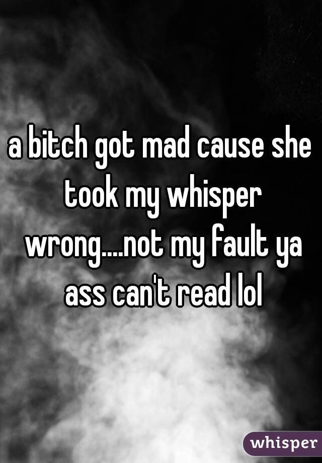 a bitch got mad cause she took my whisper wrong....not my fault ya ass can't read lol