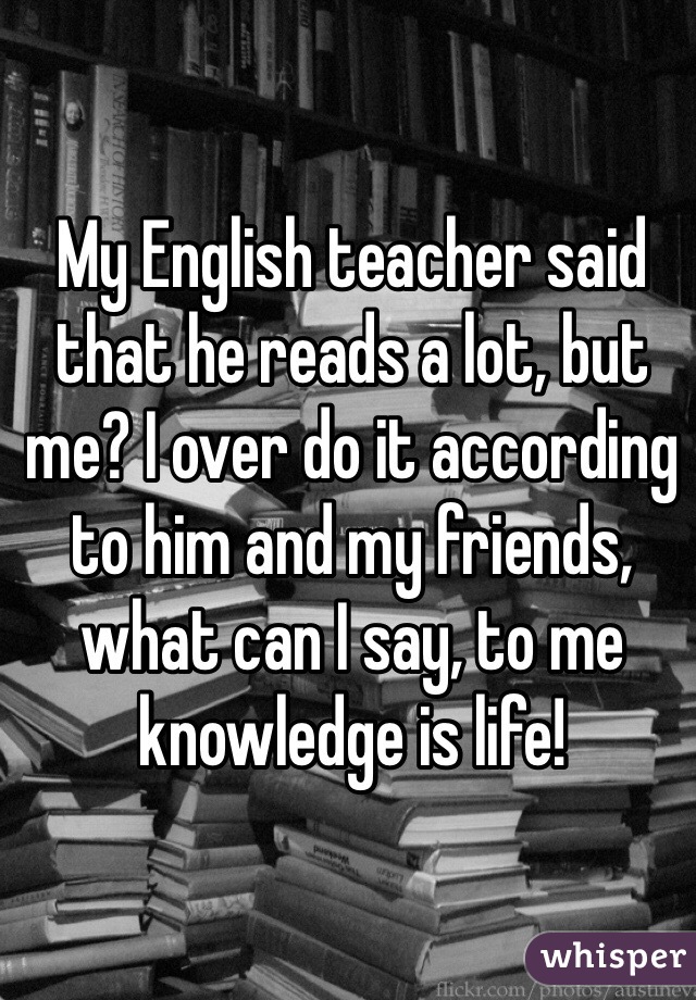 My English teacher said that he reads a lot, but me? I over do it according to him and my friends, what can I say, to me knowledge is life! 