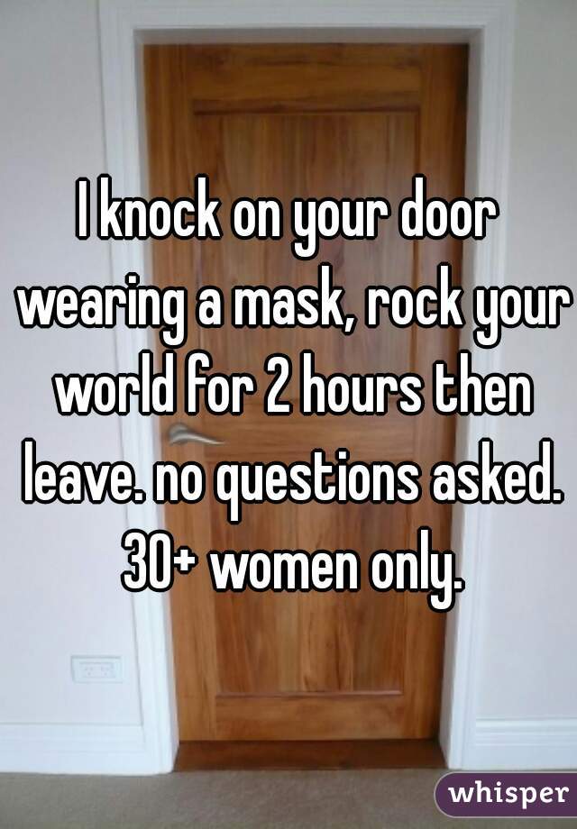 I knock on your door wearing a mask, rock your world for 2 hours then leave. no questions asked. 30+ women only.