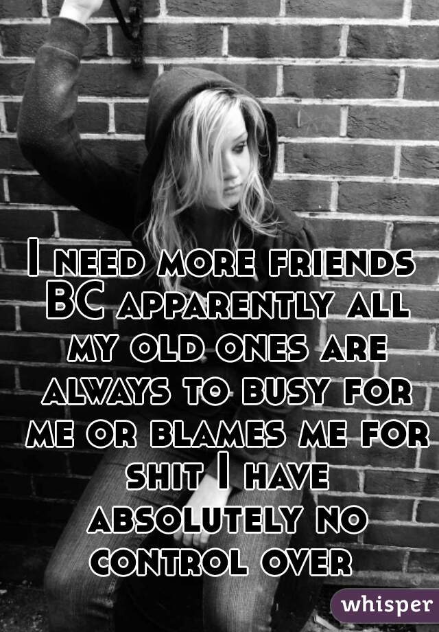 I need more friends BC apparently all my old ones are always to busy for me or blames me for shit I have absolutely no control over 