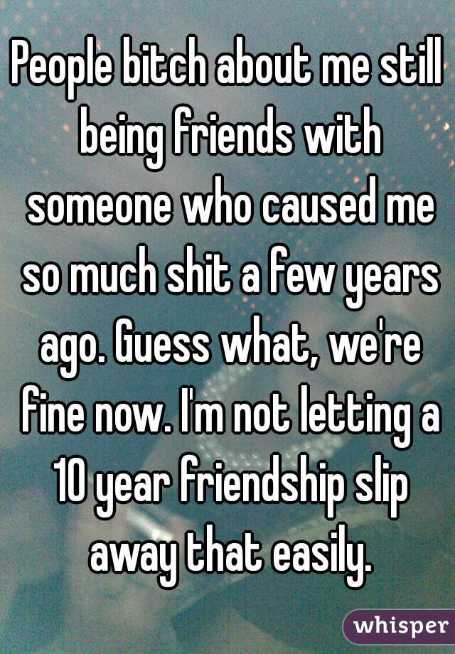 People bitch about me still being friends with someone who caused me so much shit a few years ago. Guess what, we're fine now. I'm not letting a 10 year friendship slip away that easily.