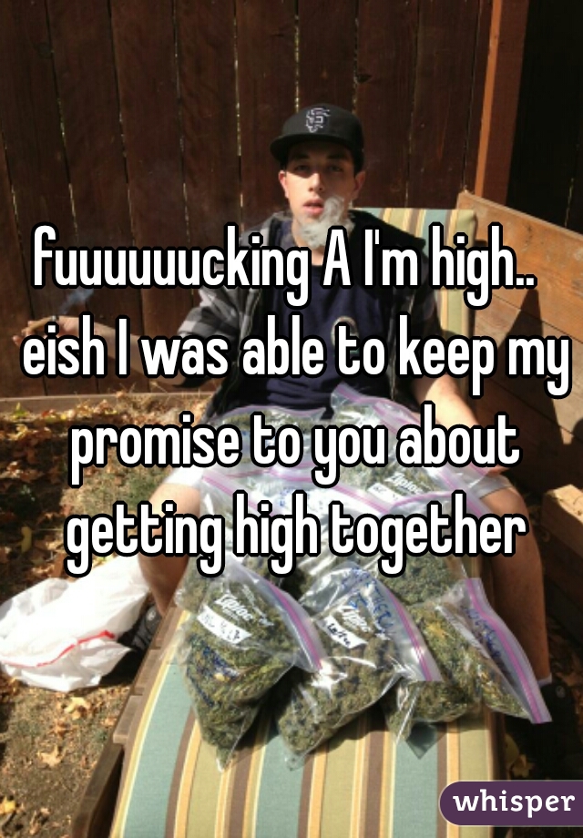 fuuuuuucking A I'm high..  eish I was able to keep my promise to you about getting high together