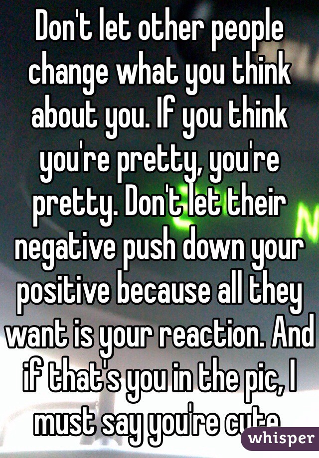 Don't let other people change what you think about you. If you think you're pretty, you're pretty. Don't let their negative push down your positive because all they want is your reaction. And if that's you in the pic, I must say you're cute. 