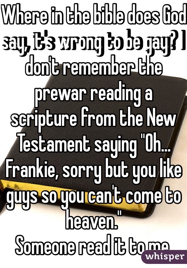 Where in the bible does God say, it's wrong to be gay? I don't remember the prewar reading a scripture from the New Testament saying "Oh... Frankie, sorry but you like guys so you can't come to heaven."
Someone read it to me.