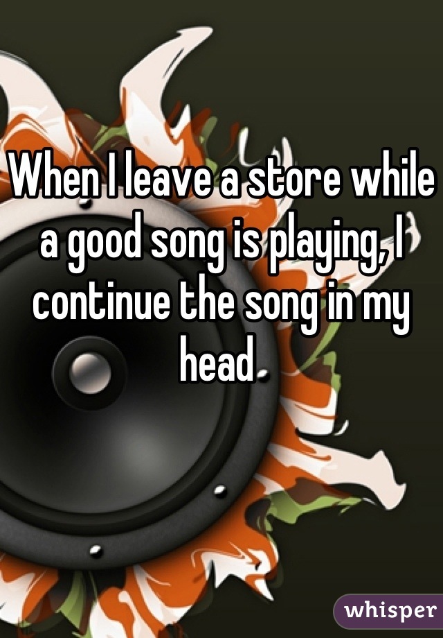 When I leave a store while a good song is playing, I continue the song in my head 