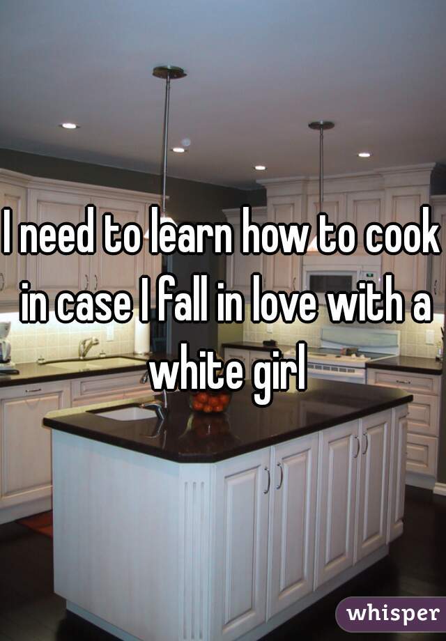 I need to learn how to cook in case I fall in love with a white girl