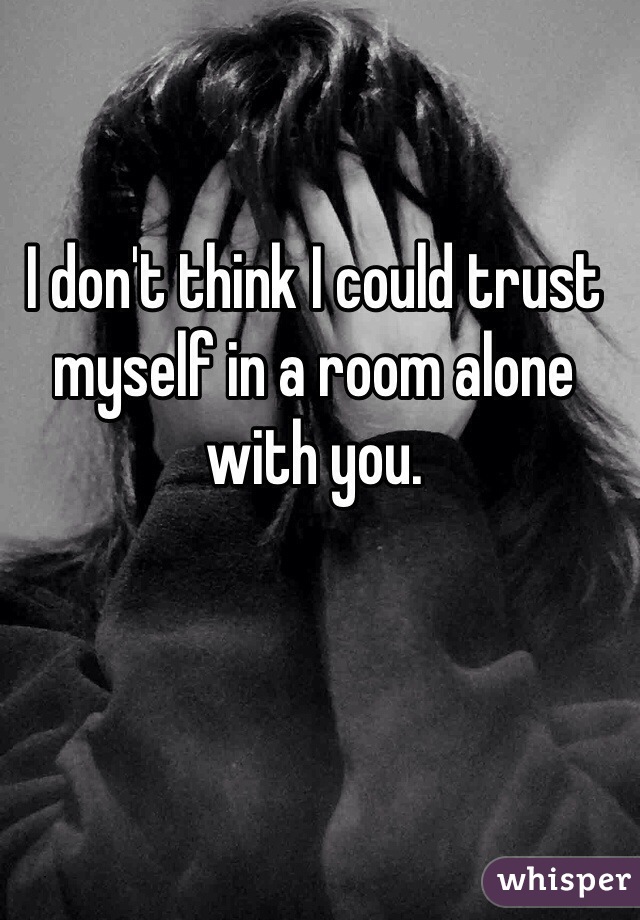 I don't think I could trust myself in a room alone with you.