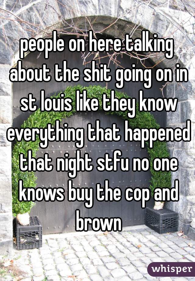 people on here talking about the shit going on in st louis like they know everything that happened that night stfu no one knows buy the cop and brown