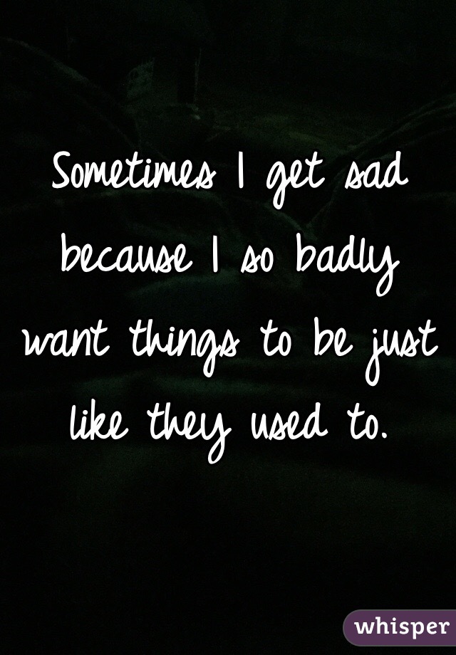 Sometimes I get sad because I so badly want things to be just like they used to. 