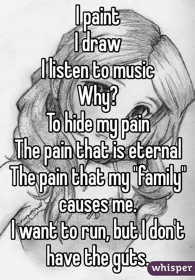 I paint
I draw
I listen to music
Why?
To hide my pain
The pain that is eternal
The pain that my "family" causes me. 
I want to run, but I don't have the guts. 