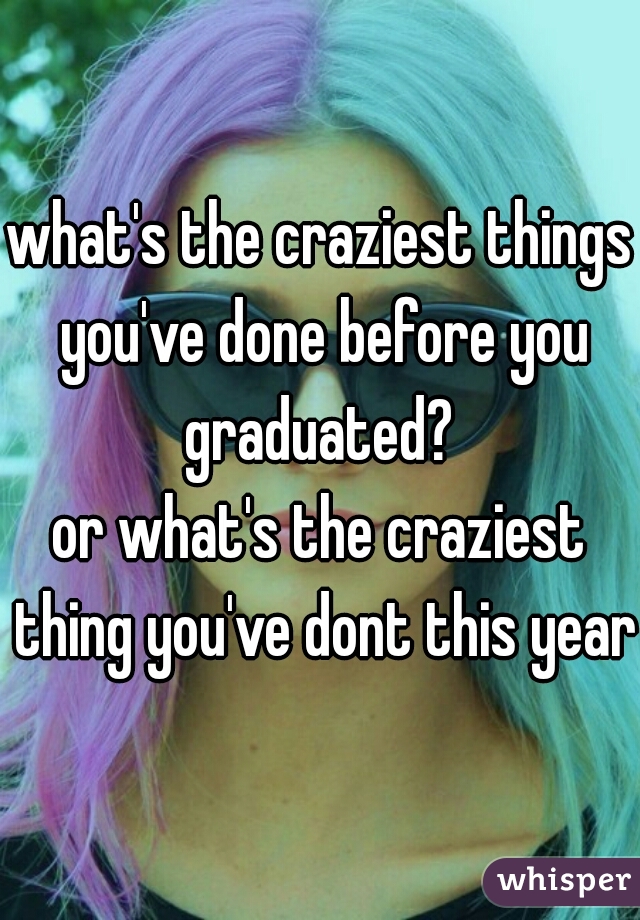 what's the craziest things you've done before you graduated? 
or what's the craziest thing you've dont this year?