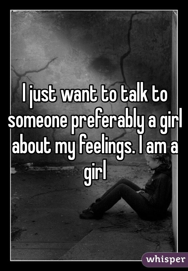 I just want to talk to someone preferably a girl about my feelings. I am a girl 