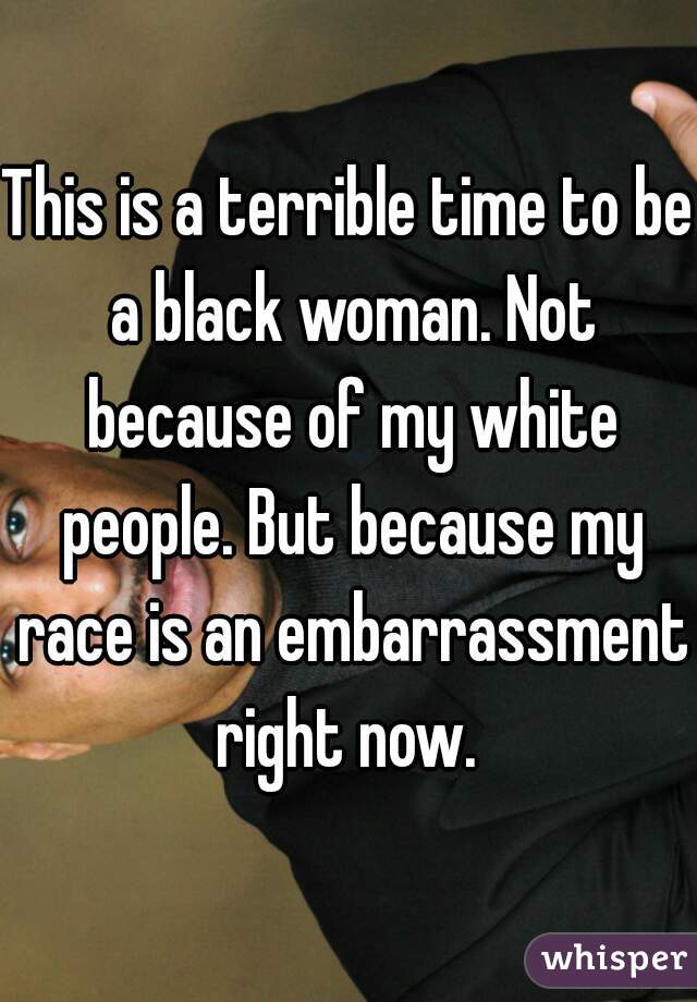 This is a terrible time to be a black woman. Not because of my white people. But because my race is an embarrassment right now. 