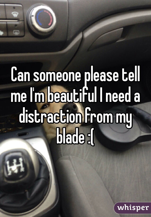 Can someone please tell me I'm beautiful I need a distraction from my blade :(