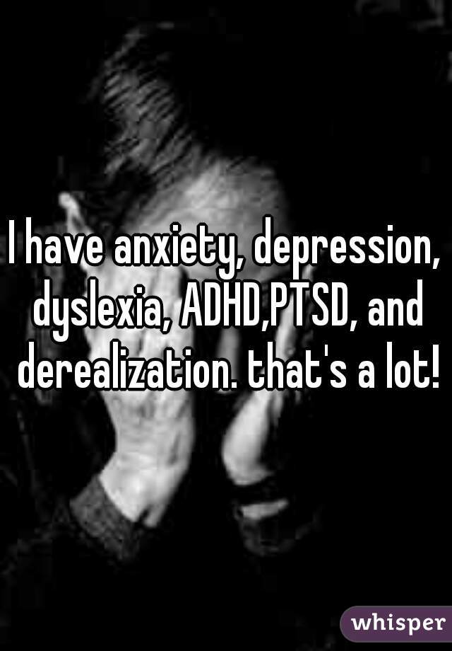 I have anxiety, depression, dyslexia, ADHD,PTSD, and derealization. that's a lot!