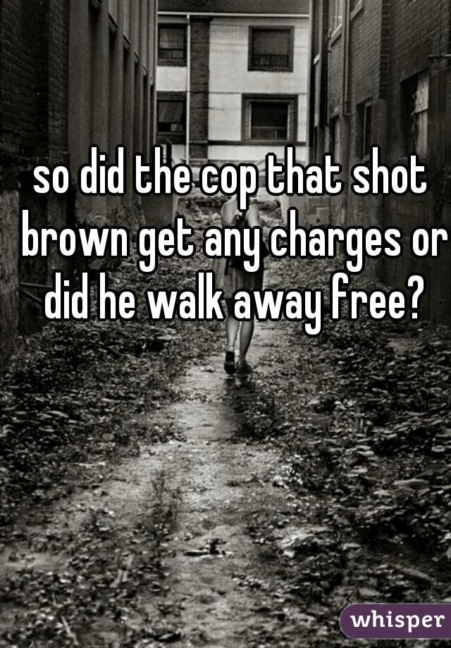 so did the cop that shot brown get any charges or did he walk away free?