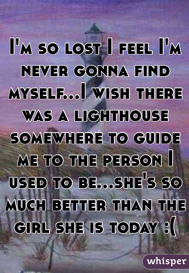 I'm so lost I feel I'm never gonna find myself...I wish there was a lighthouse somewhere to guide me to the person I used to be...she's so much better than the girl she is today :(